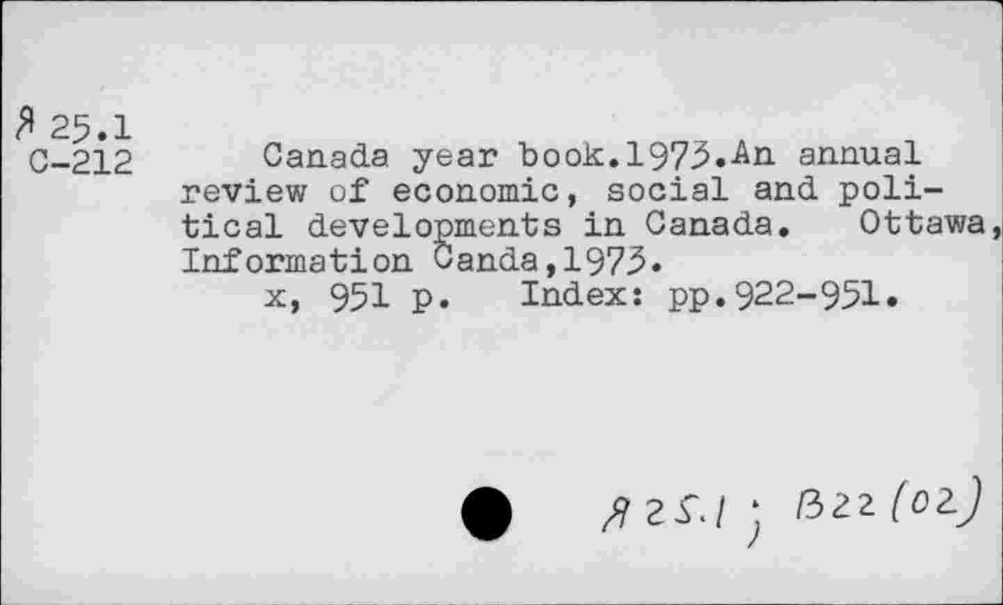 ﻿3 25.1
C-212 Canada year book. 1975.-An annual review of economic, social and political developments in Canada. Ottawa Information Canda,1975*
x, 951 p. Index: pp.922-951.
fizs.l • <ii-Z (02J